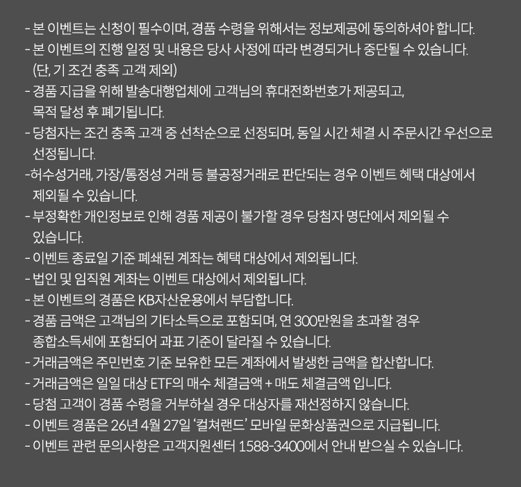 
          이벤트 유의사항
          · 본 이벤트는 신청이 필수이며, 경품 수령을 위해서는 정보제공에 동의하셔야 합니다. 
          · 본 이벤트의 진행 일정 및 내용은 당사 사정에 따라 변경되거나 중단될 수 있습니다. (단, 기조건 충족 고객 제외)
          · 경품지급을 위해 발송대행업체에 고객님의 휴대전화번호가 제공되고, 목적 달성 후 폐기됩니다. 
          · 당첨자는 조건 충족 고객 중 선착순으로 선정되며, 동일 시간 체결 시 주문시간 우선으로 선정됩니다. 
          · 허수성거래, 가장/통정성 거래 등 불공정거래로 판단되는 경우 이벤트 혜택 대상에서 제외될 수 있습니다. 
          · 부정확한 개인정보로 인해 경품 제공이 불가할 경우 당첨자 명단에서 제외될 수 있습니다. 
          · 이벤트 종료일 기준 폐쇄된 계좌는 혜택 대상에서 제외됩니다. 
          · 법인 및 임직원 계좌는 이벤트 대상에서 제외됩니다. 
          · 본 이벤트의 경품은 KB자산운용에서 부담합니다. 
          · 경품 금액은 고객님의 기타소득으로 포함되며, 연 300만원을 초과할 경우 종합소득세에 포함되어 과표 기준이 달라질 수 있습니다. 
          · 거래금액은 주민번호 기준 보유한 모든 계좌에서 발생한 금액을 합산합니다.
          · 거래금액은 일일 대상 ETF의 매수 체결금액 + 매도 체결금액입니다. 
          · 당첨 고객이 경품 수령을 거부하실 경우 대상자를 재선정하지 않습니다. 
          · 이벤트 경품은 26년 4월 27일 '컬쳐랜드' 모바일 문화상품권으로 지급됩니다. 
          · 이벤트 관련 문의사항은 고객센터 1588-3400애서 안내 받으실 수 있습니다. 
            