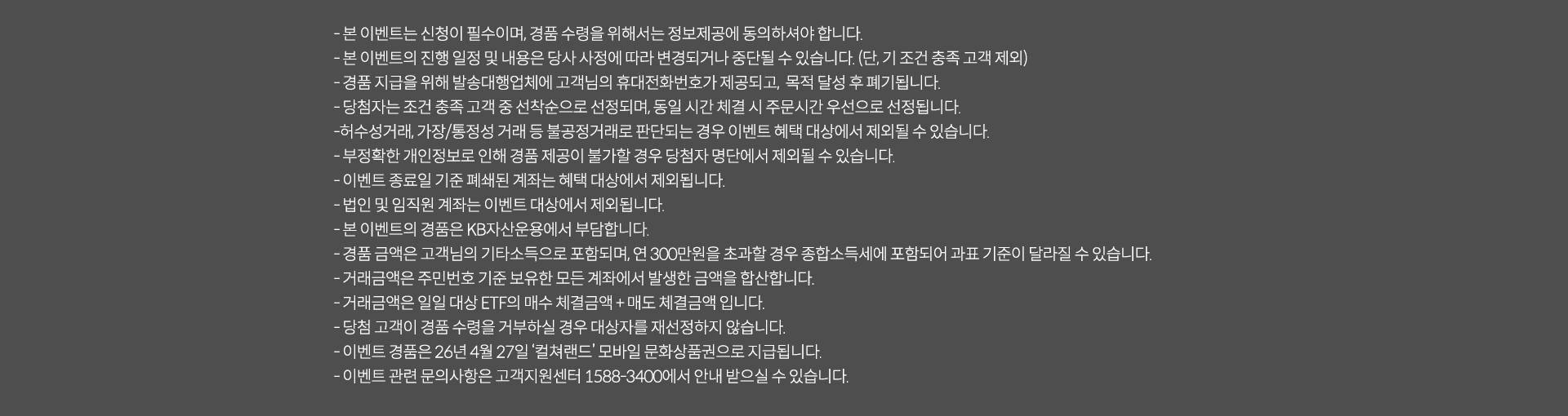 
              이벤트 유의사항 
              · 본 이벤트는 신청이 필수이며, 경품 수령을 위해서는 정보제공에 동의하셔야 합니다. 
              · 본 이벤트의 진행 일정 및 내용은 당사 사정에 따라 변경되거나 중단될 수 있습니다.(단, 기 조건 충족 고객 제외)
              · 경품 지급을 위해 발송대행업체에 고객님의 휴대전화번호가 제공되고, 목적 달성 후 폐기됩니다. 
              · 당첨자는 조건 충족 고객 중 선착순으로 선정되며, 동일 시간 체결 시 주문시간 우선으로 선정됩니다. 
              · 허수성거래, 가장/통정성 거래 등 불공정거래로 판단되는 경우 이벤트 혜택 대상에서 제외될 수 있습니다. 
              · 부정확한 개인정보로 인해 경품 제공이 불가할 경우 당첨자 명단에서 제외될 수 있습니다. 
              · 이벤트 종료일 기준 폐쇄된 계좌는 혜택 대상에서 제외됩니다. 
              · 법인 및 임직원 계좌는 이벤트 대상에서 제외됩니다. 
              · 본 이벤트의 경품은 KB자산운용에서 부담합니다. 
              · 경품 금액은 고객님의 기타소득으로 포함되며, 연 300만원을 초과할 경우 종합소득세에 포함되어 과표 기준이 달라질 수 있습니다. 
              · 거래금액은 주민번호 기준 보유한 모든 계좌에서 발생한 금액을 합산합니다. 
              · 거래금액은 일일 대상 ETF의 매수 체결금액 + 매도체결금액 입니다. 
              · 당첨 고객이 경품 수령을 거부하실 경우 대상자를 재선정하지 않습니다. 
              · 이벤트 경품은 26년 4월 27일 '컬쳐랜드' 모바일 상품권으로 지급됩니다. 
              · 이벤트 관련 문의사항은 고객지원센터 1588-3400에서 안내 받으실 수 있습니다. 
              