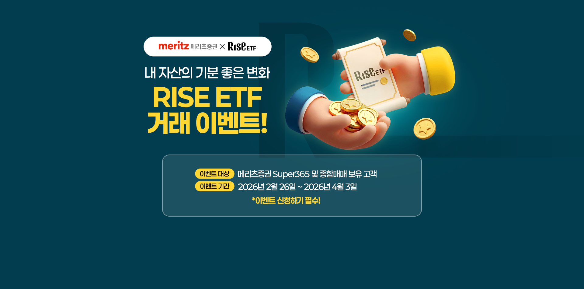 
            내 자산의 기분좋은 변화
            RISE ETF 거래 이벤트!
            이벤트 대상 : 메리츠증권 Super365  및 종합매매 보유 고객
            이벤트 기간 : 2026년 2월 26일 ~ 2026년 4월 3일 
            * 이벤트 신청하기 필수!
            