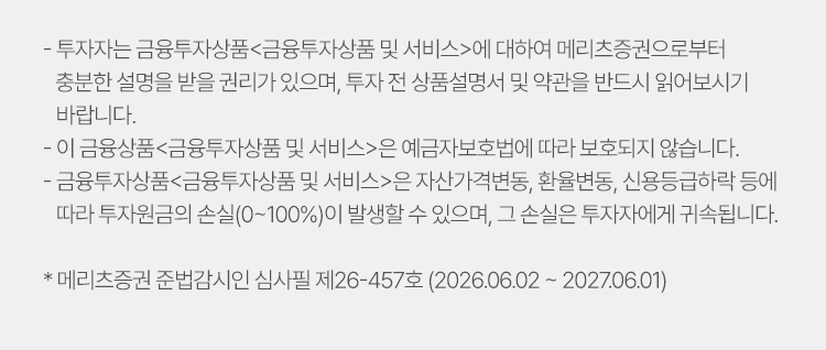 
            투자 유의사항 
            · 투자자는 금융투자상품<금융투자상품 및 서비스>에 대하여 메리츠증권으로 부터 
            충분한 설명을 받을 권리가 있으며, 투자 전 상품설명서 및 약관을 반드시 읽어보시기 바랍니다. 
            · 이 금융상품<금융투자상품 및 서비스>은 예금자보호법에 따라 보호되지 않습니다. 
            · 금융투자상품<금융투자상품 및 서비스>은 자산가격변동, 환율변동, 신용등급 하락 등에 
            따라 투자원금의 손실(0~100%)이 발생할 수 있으며, 그 손실은 투자자에게 귀속됩니다. 
            * 메리츠증권 준법감시인 심사필 제26-457호 (2026.06.02 ~ 2027.06.01)
          