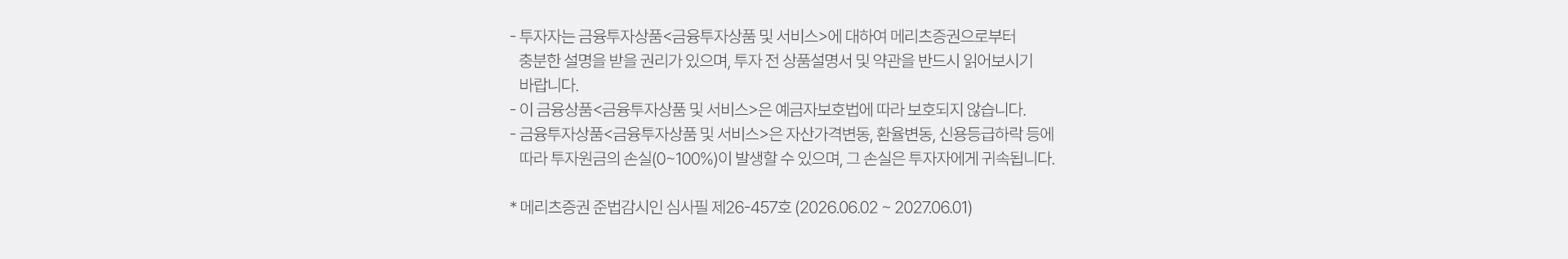 
            투자유의사항 
            · 투자자는 금융투자상품<금융투자상품 및 서비스>에 대하여 메리츠증권으로부터 
            충분한 설명을 받을 권리가 있으며, 투자 전 상품설명서 및 약관을 반드시 읽어보시기 바랍니다. 
            · 이 금융상품<금융투자상품 및 서비스>은 예금자보호법에 따라 보호되지 않습니다. 
            · 금융투자상품<금융투자상품 및 서비스>은 자산가격변동, 환율변동, 신용등급하락 등에 따라 투자원금의 손실(0~100%)이 
            발생할 수 있으며, 그 손실은 투자자에게 귀속됩니다. 
            * 메리츠증권 준법감시인 심사필 제26-457호 (2026.06.02 ~ 2027.06.01)
          
