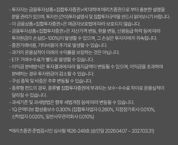 
              투자 유의사항 
              · 투자자는 금융투자상품<집합투자증권>에 대하여 메리츠증권으로 부터 충분한 설명을 받을 권리가 있으며, 
              투자전(간이) 투자설명서 및 집합투자규약을 반드시 읽어보시기 바랍니다. 
              · 이 금융상품<집합투자증권>은 예금자보호법에 따라 보호되지 않습니다. 
              · 금융투자상품<집합투자증권>은 자산가격 변동, 환율 변동, 신용등급 하락 등에 따라 투자원금의 손실 
              (0~100%)이 발생할 수 있으며, 그 손실은 투자자에게 귀속됩니다. 
              · 증권거래비용, 기타비용이 추가로 발생할 수 있습니다. 
              · 과거의 운용실적이 미래의 수익률을 보장하는 것은 아닙니다. 
              · ETF 거래수수료가 별도로 발생할 수 있습니다. 
              · 이익금 분배방식은 투자결과에 따라 월지급액이 변동될 수 있으며, 이익금을 초과하여 분배하는 경우 투자원금이 
              감소할 수 있습니다. 
              · 구성 종목 및 비중은 추후 변동될 수 있습니다. 
              · 종류형 펀드의 경우, 종류별 집합투자증권에 부과되는 보수·수수료 차이로 운용실적이 달라질 수 있습니다. 
              · 과세기준 및 과세방법은 향후 세법개정 등에 따라 변동될 수 있습니다. 
              · 1Q 은엑티브 합성총보수 0.300%(집합투자업자:0.260%, 지정참가회사: 0.010%, 신탁업자: 0.020%, 일반사무관리회사: 0.010%)
              * 메리츠증권 준법감시인 심사필 제26-249호 (승인일 2026.04.07 ~ 2027.03.31)
              