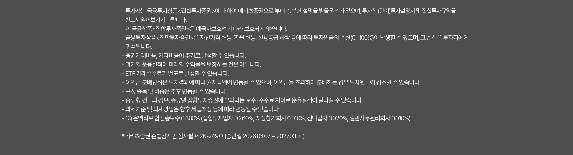 
              투자 유의사항 
              · 투자자는 금융투자상품<집합투자증권>에 대하여 메리츠증권으로 부터 충분한 설명을 받을 권리가 있으며, 투자전(간이) 투자설명서 및 
              집합투자규약을 반드시 읽어보시기 바랍니다. 
              · 이 금융상품<집합투자증권>은 예금자보호법에 따라 보호되지 않습니다. 
              · 금융투자상품<집합투자증권>은 자산가격 변동, 환율 변동, 신용등급 하락 등에 따라 투자원금의 손실(0~100%)이 발생할 수 있으며, 그 손실은 투자자에게 
              귀속됩니다. 
              · 증권거래비용, 기타비용이 추가로 발생할 수 있습니다. 
              · 과거의 운용실적이 미래의 수익률을 보장하는 것은 아닙니다. 
              · ETF 거래수수료가 별도로 발생할 수 있습니다. 
              · 이익금 분배방식은 투자결과에 따라 월지급액이 변동될 수 있으며, 이익금을 초과하여 분배하는 경우 투자원금이 감소할 수 있습니다. 
              · 구성 종목 및 비중은 추후 변동될 수 있습니다. 
              · 종류형 펀드의 경우, 종류별 집합투자증권에 부과되는 보수·수수료 차이로 운용실적이 달라질 수 있습니다. 
              · 과세기준 및 과세방법은 향후 세법개정 등에 따라 변동될 수 있습니다. 
              · 1Q 은엑티브 합성총보수 0.300%(집합투자업자:0.260%, 지정참가회사: 0.010%, 신탁업자: 0.020%, 일반사무관리회사:0.010%)
              * 메리츠증권 준법감시인 심사필 제26-249호 (승인일 2026.04.07 ~ 2027.03.31)
              