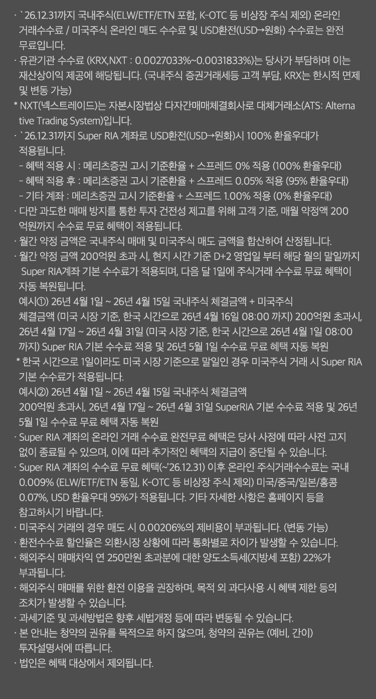 
            수수료 무료 혜택 및 기타 유의사항 
              · `26.12.31까지 국내주식(ELW/ETF/ETN 포함, K-OTC 등 비상장 주식 제외) 온라인 거래수수료 / 미국주식 온라인 매도 수수료 및 USD환전(USD->원화)
              수수료는 완전 무료입니다. 
              · 유관기관 수수료(KRX,NXT:0.0027033%~0.031833%)는 당사가 부담하며 이는 재산상이익 제공에 해당됩니다. 
              (국내주식 증권거래세등 고객부담, KRX는 한시적 면제 및 변동 가능)
              * NXT(넥스트레이드)는 자본시장법상 다자간매매체결회사로 대체거래소(ATS: Alternative Trading System)입니다. 
              · `26.12.31까지 Super RIA 계좌로 USD환전(USD->원화)시 100% 환율 우대가 적용됩니다. 
              - 혜택 적용 시 : 메리츠증권 고시 기준환율 + 스프레드 0% 적용 (100% 환율 우대)
              - 혜택 적용 후 : 메리츠증권 고시 기준환율 + 스프레드 0.05% 적용 (95% 환율 우대)
              - 기타 계좌 : 메리츠증권 고시 기준환율 + 스프레드 1.00% 적용 (0% 환율 우대)
              · 다만 과도한 매매 방지를 통한 투자 건전성 제고를 위해 고객 기준, 매월 약정액 200억원까지 수수료 무료 혜택이 적용됩니다. 
              · 월간 약정 금액은 국내주식 매매 및 미국주식 매도 금액을 합산하여 산정됩니다. 
              · 월간 약정 금액 200억원 초과 시, 현지 시간 기준 D+2 영업일 부터 해당 월의 말일까지 Super RIA계좌 기분 수수료가 적용되며, 
              다음달 1일에 주식거래 수수료 무료 혜택이 자동 복원됩니다. 
              예시1) 26년 4월 1일 ~ 26년 4월 15일 국내주식 체결금액 + 미국주식 체결금액 (미국 시장 기준, 한국 시간으로 26년 4월 16일 08:00 까지) 200억원
              초과시, 26년 4월 17일 ~ 26년 4월 31일(미국 시장 기준, 한국 시간으로 26년 4월 1일 08:00 까지) Super RIA 기본 수수료 적용 및 26년 5월 1일 수수료 
              무료 혜택 자동 복원 
              * 한국 시간으로 1일이라도 미국 시장 기준으로 말일인 경우 미국주식 거래 시 Super RIA 기본 수수료가 적용됩니다. 
              예시2)26년 4월 1일 ~ 26년 4월15일 국내주식 체결금액 200억원 초과시, 26년 4월17일~26년4월31일 Super RIA 기본 수수료 적용 및 26년 5월 1일 
              수수료 무료 혜택 자동 복원 
              · Super RIA 계좌의 온라인 거래 수수료 완전무료 혜택은 당사 사정에 따라 사전 고지 없이 종료될 수 있으며, 이에 따라 추가적인 혜택의 지급이 
              중단될 수 있습니다. 
              · Super RIA 계좌의 수수료 무료 혜택(~`26.12.31)이후 온라인 주식거래수수료는 국내 0.009%(ELW/ETF/ETN동일, K-OTC 등 비상장 주식 제외)
              미국/중국/일본/홍콩 0.07%, USD 환율우대 95%가 적용됩니다. 기타 자세한 사항은 홈페이지 등을 참고하시기 바랍니다. 
              · 미국주식 거래의 경우 매도 시 0.00206%의 제비용이 부과됩니다. (한시적 면제, 변동 가능)
              · 환전수수료 할인율은 외환시장 상황에 따라 통화별로 차이가 발생할 수 있습니다. 
              · 해외주식 매매차익 연 250만원 초과분에 대한 양도소득세(지방세 포함) 22%가 부과됩니다. 
              · 해외주식 매매를 위한 환전 이용을 권장하며, 목적 외 과다사용 시 혜택 제한 등의 조치가 발생할 수 있습니다. 
              · 과세기준 및 과세방법은 향후 세법개정 등에 따라 변동될 수 있습니다. 
              · 본 안내는 청약의 권유를 목적으로 하지 않으며, 청약의 권유는 (예비, 간이) 투자설명서에 따릅니다. 
              · 법인은 혜택 대상에서 제외됩니다. 
            