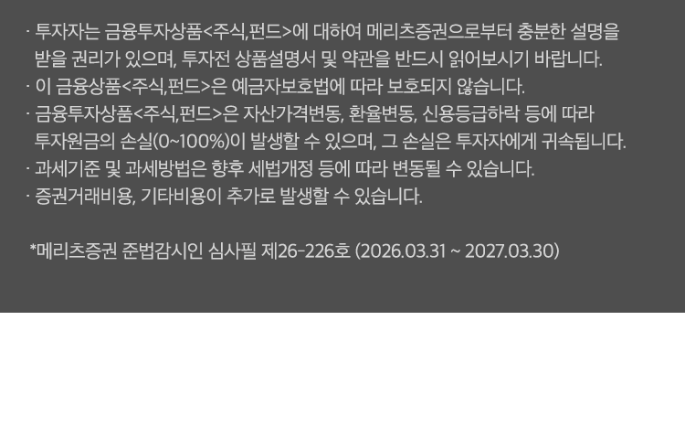 
              투자 유의사항 
              · 투자자는 금융투자상품<주식,펀드>에 대하여 메리츠증권으로부터 충분한 설명을 받을 권리가 있으며, 
              투자전 상품설명서 및 약관을 반드시 읽어보시기 바랍니다. 
              · 이 금융상품<주식,펀드>은 예금자보호법에 따라 보호되지 않습니다. 
              · 금융투자상품<주식,펀드>은 자산가격변동, 환율변동, 신용등급하락 등에 따라 
              투자원금의 손실(0~100%)이 발생할 수 있으며, 그 손실은 투자자에게 귀속됩니다. 
              · 과세기준 및 과세방법은 향후 세법개정 등에 따라 변동될 수 있습니다. 
              · 증권거래비용, 기타비용이 추가로 발생할 수 있습니다. 
              * 메리츠증권 준법감시인 심사필 제26-226호(2026.03.31~2027.03.30)
              