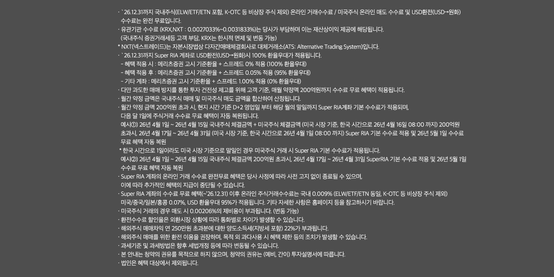 
              수수료 무료 혜택 및 기타 유의사항 
              · `26.12.31까지 국내주식(ELW/ETF/ETN 포함, K-OTC 등 비상장 주식 제외) 온라인 거래 수수료 / 미국주식 온라인 매도 수수료 및 USD환전(USD->원화)
              수수료는 완전 무료입니다. 
              · 유관기간 수수료(KRX,NXT: 0.0027033% ~ 0.0031833%)는 당사가 부담하며 이는 재산상이익 제공에 해당됩니다. 
              (국내주식 증권거래세등 고객 부담, KRX는 한시적 면제 및 변동 가능)
              * NXT(넥스트레이드)는 자본시장법상 다자간매매체결회사로 대체거래소(ATS: Alternative Trading System)입니다. 
              · `26.12.31까지 Super RIA 계좌로 USD환전(USD->원화)시 100% 환율우대가 적용됩니다. 
              - 혜택 적용 시: 메리츠증권 고시 기준환율 + 스프레드 0% 적용(100% 환율우대)
              - 혜택 적용 후: 메리츠증권 고시 기준환율 + 스프레드 0.05% 적용(95% 환율우대)
              - 기타 계좌 : 메리츠증권 고시 기준환율 + 스프레드 1.00% 적용 (0% 환율우대)
              · 다만 과도한 매매 방지를 통한 투자 건전성 제고를 위해 고객 기준, 매월 약정액 200억원까지 수수료 무료 혜택이 적용됩니다. 
              · 월간 약정 금액은 국내주식 매매 및 미국주식 매도 금액을 합산하여 산정됩니다. 
              · 월간 약정 금액 200억원 초과 시, 현지 시간 기준 D+2영업일 부터 해당 월의 말일까지 Super RIA 계좌 기분 수수료가 적용되며, 
              다음 달 1일에 주식거래 수수료 무료 혜택이 자동 복원됩니다. 
              예시1) 26년 4월 1일 ~ 26년 4월 15일 국내주식 체결금액 + 미국주식 체결금액(미국 시장 기준, 한국 시간으로 26년 4월16일 08:00 까지)
              200억원 초과시, 26년 4월17일 ~ 26년 4월 31일 (미국 시장 기준, 한국 시간으로 26년 4월 1일 08:00 까지)Super RIA 기본 수수료 적용 및 
              26년 5월 1일 수수료 무료 혜택 자동 복원 
              * 한국 시간으로 1일이라도 미국 시장 기준으로 말일인 경우 미국주식 거래 시 Super RIA 기본 수수료가 적용됩니다. 
              예시2)26년 4월 1일 ~ 26년 4월15일 국내주식 체결금액 200억원 초과시, 26년 4월 17일 ~ 26년 4월 31일 SuperRIA 기본 수수료 
              적용 및 26년 5월 1일 수수료 무료 혜택 자동 복원 
              · Super RIA 계좌의 온라인 거래 수수료 완전무료 혜택은 당사 사정에 따라 사전 고지 없이 종료될 수 있으며, 
              이에 따라 추가적인 혜택의 지급이 중단될 수 있습니다. 
              · Super RIA 계좌의 수수료 무료 혜택(~`26.12.31) 이후 온라인 주식거래수수료는 국내 0.009%(ELW/ETF/ETN동일, K-OTC 등 비상장 주식 제외)
              미국/중국/일본/홍콩 0.07%, USD 환율우대 95%가 적용됩니다. 기타 자세한 사항은 홈페이지 등을 참고하시기 바랍니다. 
              · 미국주식 거래의 경우 매도 시 0.00206%의 제비용이 부과됩니다. (한시적면제, 변동 가능)
              · 환전수수료 할인율은 외환시장 상황에 따라 통화별로 차이가 발생할 수 있습니다. 
              · 해외주식 매매차익 연 250만원 초과분에 대한 양도소득세(지방세 포함)22%가 부과됩니다. 
              · 해외주식 매매를 위한 환전 이용을 권장하며, 목적 외 과다사용 시 혜택 제한 등의 조치가 발생할 수 있습니다. 
              · 과세기준 및 과세방법은 향후 세법개정 등에 따라 변동될 수 있습니다. 
              · 본 안내는 청약의 권유를 목적으로 하지 않으며, 청약의 권유는 (예비, 간이)투자설명서에 따릅니다. 
              · 법인은 혜택 대상에서 제외됩니다. 
              