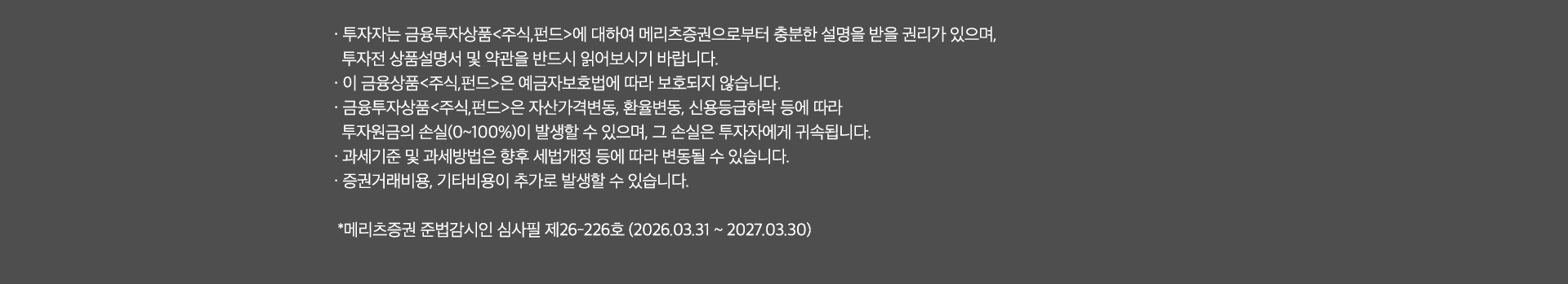 
              투자 유의사항 
              · 투자자는 금융투자상품<주식,펀드>에 대하여 메리츠증권으로부터 충분한 설명을 받을 권리가 있으며, 
              투자전 상품설명서 및 약관을 반드시 읽어보시기 바랍니다. 
              · 이 금융상품<주식,펀드>은 예금자보호법에 따라 보호되지 않습니다. 
              · 금융투자상품<주식,펀드>은 자산가격변동, 환율변동, 신용등급하락 등에 따라 
              투자원금의 손실(0~100%)이 발생할 수 있으며, 그 손실은 투자자에게 귀속됩니다. 
              · 과세기준 및 과세방법은 향후 세법개정 등에 따라 변동될 수 있습니다. 
              · 증권거래비용, 기타비용이 추가로 발생할 수 있습니다. 
              * 메리츠증권 준법감시인 심사필 제26-226호(2026.03.31~2027.03.30)
              