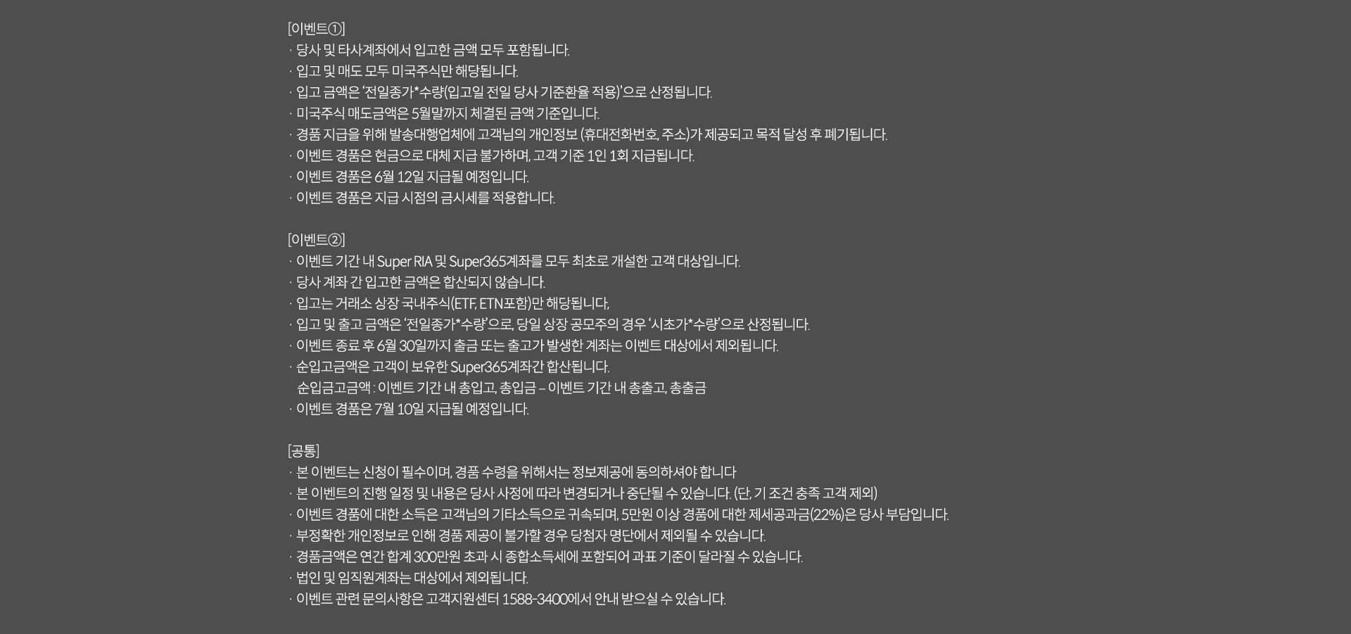 
              [이벤트1]
              · 당사 및 타사계좌에서 입고한 금액 모두 포함됩니다. 
              · 입고 및 매도 모두 미국주식만 해당됩니다. 
              · 입고 금액은 '전일 종가*수량(입고일 전일 당사 기준환율 적용)'으로 산정됩니다. 
              · 미국주식 매도금액은 5월말까지 체결된 금액 기준입니다. 
              · 경품 지급을 위해 발송대행업체에 고객님의 개인정보(휴대전화번호,주소)가 제공되고 목적 달성 후 폐기됩니다. 
              · 이벤트 경품은 현금으로 대체 지급 불가하며, 고객 기준 1인1회 지급됩니다. 
              · 이벤트 경품은 6월 12일 지급될 예정입니다. 
              · 이벤트 경품은 지급 시점의 금시세를 적용합니다. 
              [이벤트2]
              · 이벤트 기간 내 Super RIA 및 Super365계좌를 모두 최초로 개설한 고객 대상입니다. 
              · 당사 계좌 간 입고한 금액은 합산되지 않습니다. 
              · 입고는 거래소 상장 국내주식(ETF,ETN포함)만 해당됩니다. 
              · 입고 및 출고 금액은 '전일종가*수량'으로, 당일 상장 공모주의 경우 '시초가*수량'으로 산정됩니다. 
              · 이벤트 종료 후 6월 30일까지 출금 또는 출고가 발생한 계좌는 이벤트 대상에서 제외됩니다. 
              · 순입고금액은 고객이 보유한 Super365계좌간 합산됩니다. 
              순입고금액: 이벤트 기간 내 총입고,총입금-이벤트 기간 내 총출고,총출금 
              · 이벤트 경품은 7월 10일 지급될 예정입니다. 
              [공통]
              · 본 이벤트는 신청이 필수이며, 경품 수령을 위해서는 정보제공에 동의하셔야 합니다. 
              · 본 이벤트의 진행 일정 및 내용은 당사 사정에 따라 변경되거나 중단될 수 있습니다.(단, 기조건 충족 고객 제외)
              · 이벤트 경품에 대한 소득은 고객님의 기타소득으로 귀속되며, 5천만원 이상 경품에 대한 제세공과금(22%)은 당사 부담입니다. 
              · 부정확한 개인정보로 인해 경품 제공이 불가할 경우 당첨자 명단에서 제외될 수 있습니다. 
              · 경품금액은 연간 합계 300만원 초과 시 종합소득세에 포함되어 과표 기준이 달라질 수 있습니다. 
              · 법인 및 임직원 계좌는 대상에서 제외됩니다. 
              · 이벤트 관련 문의 사항은 고객지원센터 1588-3400에서 안내 받으실 수 있습니다. 
              