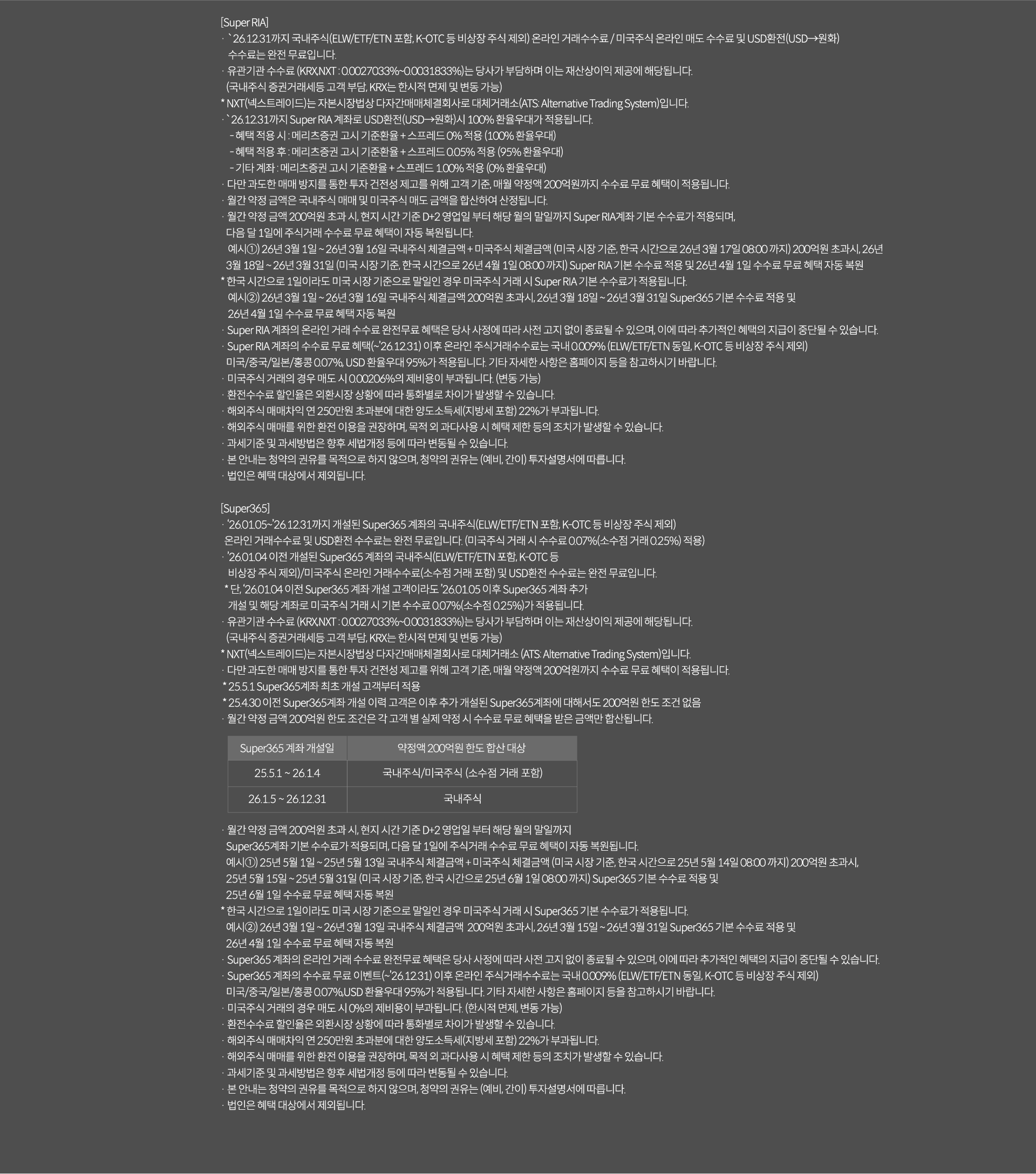 
              [Super RIA]
              · `26.12.31까지 국내주식(ELW/ETF/ETN 포함, K-OTC등 비상장 주식 제외)온라인 거래 수수료/미국주식 온라인 매도 
              수수료 및 USD환전(USD->원화)수수료는 완전 무료입니다. 
              · 유관기관 수수료(KRX,NXT:0.0027033%~0.0031833%)는 당사가 부담하며 이는 재산상이익 제공에 해당됩니다. 
              (국내주식 증권거래세등 고객부담, KRX는 한시적 면제 및 변동 가능)
              * NXT(넥스트레이드)는 자본시장법상 다자간매매체결회사로 대체거래소(ATS: Alternative Trading System)입니다. 
              · `26.12.31까지 Super RIA 걔좌로 USD환전(USD->원화)시 100% 환율우대가 적용됩니다. 
              - 혜택 적용 시 : 메리츠증권 고시 기준환율 + 스프레드 0% 적용 (100% 환율우대)
              - 혜택 정용 후 : 메리츠증권 고시 기준환율 + 스프레드 0.05% 적용 (95% 환율우대)
              - 기타 계좌 : 메리츠증권 고시 기준환율 + 스프레드 1.00% 적용 (0% 환율우대)
              · 다만 과도한 매매 방지를 통한 투자 건전성 제고를 위해 고객 기준, 매월 약정액 200억원까지 수수료 무료 혜택이 
              적용됩니다. 
              · 월간 약정 금액은 국내주식 매매 및 미국주식 매도 금액을 합산하여 산정됩니다. 
              · 월간 약정 금액 200억원 초과 시, 현지 시간 기준 D+2 영업일 부터 해당 월의 말일까지 Super RIA계좌 기본 수수료가 적용되며,
              다음 달 1일에 주식거래 수수료 무료 혜택이 자동 복원됩니다. 
              예시1)26년 3월 1일~26년3월16일 국내주식 체결금액 + 미국주식 체결금액(미국 시장 기준, 한국 시간으로 26년 3월 17일 08:00 까지)
              200억원 초과시, 26년 3월 18일 ~ 26년 3월 31일 (미국 시장 기준, 한국 시간으로 26년 4월 1일 08:00 까지) Super RIA 기본 
              수수료 적용 및 26년 4월 1일 수수료 무료 혜택 자동 복원
              * 한국 시간으로 1일이라도 미국 시장 기준으로 말일인 경우 미국주식 거래 시 Super RIA 기본 수수료가 적용됩니다. 
              예시2)26년 3월1일~26년3월 16일 국내주식 체결금액 200억원 초과시, 26년 3월 18일~26년 3월 31일 Super365 기본 수수료 적용 및
              26년 4월 1일 수수료 무료 혜택 자동 복원 
              · Super RIA 계좌의 온라인 거래 수수료 완전 무료 혜택은 당사 사정에 따라 사전 고지 없이 종료될 수 있으며, 이에 따라 추가적인 
              혜택의 지급이 종단될 수 있습니다. 
              · Super RIA 계좌의 수수료 무료 혜택(~`26.12.31)이후 온라인 주식거래 수수료는 국내 0.009%(ELW/ETF/ETN동일, K-OTC등 비상장 주식 제외)
              미국/중국/일본/홍콩 0.07%, USD 환율우대 95%가 적용됩니다. 기타 자세한 사항은 홈페이지 등을 참고하시기 바랍니다. 
              · 미국주식 거래의 경우 매도 시 0.00206%의 제비용이 부과됩니다.(한시적 면제, 변동 가능)
              · 환전수수료 할인율은 외환시장 상황에 따라 통화별로 차이가 발생할 수 있습니다. 
              · 해외주식 매매차익 연 250만원 초과분에 대한 양도소득세(지방세포함)22% 가 부과됩니다. 
              · 해외주식 매매를 위한 환전 이용을 권장하며, 목적 외 과다 사용 시 혜택 제한 등의 조치가 발생할 수 있습니다. 
              · 과세기준 및 과세방법은 향후 세법개정 등에 따라 변동 될 수 있습니다. 
              · 본 안내는 청약의 권유를 목적으로 하지 않으며, 청약의 권유는(예비, 간이)투자설명서에 따릅니다. 
              · 법인은 혜택 대상에서 제외됩니다. 

              [Super365]
              · `26.01.05~`26.12.31까지 개설된 Super365 계좌의 국내주식(ELW/ETF/ETN포함, K-OTC 등 비상장 주식 제외)
              온라인 거래수수료 및 USD 환전 수수료는 완전 무료입니다.(미국주식 거래 시 수수료 0.07%(소수점 거래 0.25%)적용)
              · `26.01.04 이전 개설된 Super365 계좌의 국내주식(ELW/ETF/ETN 포함, K-OTC 등 비상장 주식 제외)/ 미국주식 온라인 거래 수수료 
              (소수점 거래 포함) 및 USD환전 수수료는 완전 무료입니다. 
              * 단, `26.01.04 이전 Super365 계좌 개설 고객이라도 `26.01.05 이후 Super365 계좌 추가 개설 및 
              해당 계좌로 미국주식 거래 시 기본 수수료 0.07%(소수점 0.25%)가 적용됩니다. 
              · 유관기관 수수료(KRX,NXT:0.0027033%~0.0031833%)는 당사가 부담하며 이는 재산상 이익 제공에 해당됩니다. 
              (국내주식 증권거래세등 고객 부담, KRX는 한시적 면제 및 변동 가능)
              * NXT(넥스트레이드)는 자본 시장법상 다자간매매체결회사로 대체거래소(ATS: Alternative Trading System)입니다. 
              · 다만 과도한 매매 방지를 통한 투자 건전성 제고를 위해 고객 기준, 매월 약정액 200억원까지 수수료 무료 혜택이 적용됩니다. 
              * 25.5.1 Super365계좌 최초 개설 고객부터 적용 
              * 25.4.30 이전 Super365계좌 개설 이력 고객은 이후 추가 개설된 Super365계좌에 대해서도 200억원 한도 조건 없음 
              · 월간 약정 금액 200억원 한도 조건은 각 고객 별 실제 약정 시 수수료 무료 혜택을 받은 금액만 합산됩니다. 
              · 월간 약정 금액 200억원 초과 시, 현지 시간 기준 D+2영업일 부터 해당 월의 말일 까지 Super365계좌 
              기본 수수료가 적용되며, 다음달 1일에 주식거래 수수료 무료 혜택이 자동 복원됩니다. 
              예시1) 25년 5월 1일 ~ 25년 5월 13일 국내주식 체결금액 + 미국주식 체결금액 (미국 시장 기준, 한국 시간으로 
              25년 5월 14일 08:00 까지) 200억원 초과시, 25년 5월 15일~25년5월31일(미국 시장 기준, 한국 시간으로 25년 6월 1일 08:00 까지)
              Super365 기본 수수료 적용 및 26년 6월 1일 수수료 무료 혜택 자동 복원 
              * 한국 시간으로 1일이라도 미국 시장 기준으로 말일인 경우 미국주식 거래 시 Super365 기본 수수료가 적용 됩니다. 
              예시2) 26년 3월 1일 ~ 26년 3월 13일 국내주식 체결금액 200억원 초과시, 26년 3월 15일 ~ 26년 3월 31일 Super365 기본 수수료 
              적용 및 26년 4월 1일 수수료 무료 혜택 자동 복원 
              · Super365 계좌의 온라인 거래 수수료 완전무료 혜택은 당사 사정에 따라 사전 고지 없이 종료될 수 있으며, 이에 
              따라 추가적인 혜택의 지급이 중단될 수 있습니다. 
              · Super365 계좌의 수수료 무료 이벤트(~`26.12.31)이후 온라인 주식거래수수료는 국내 0.009%(ELW/ETF/ETN 동일, K-OTC 등 비상장 주식 제외)
              미국/중국/일본/홍콩 0.07%, USD 환율 우대 95%가 적용됩니다. 기타 자세한 사항은 홈페이지 등을 참고하시기 바랍니다. 
              · 미국주식 거래의 경우 매도 시 0%의 제비용이 부과됩니다. (한시적 면제, 변동가능)
              · 환전 수수료 할인율은 외환시장 상황에 따라 통화별로 차이가 발생할 수 있습니다. 
              · 해외주식 매매차익 연 250만원 초과분에 대한 양도소득세(지방세 포함)22%가 부과됩니다. 
              · 해외주식 매매를 위한 호나전 이용을 권장하며, 목적 외 과다사용 시 혜택 제한 등의 조치가 발생할 수 있습니다. 
              · 과세기준 및 과세방법은 향후 세법개정 등에 따라 변동될 수 있습니다. 
              · 본안내는 청약의 권유를 목적으로 하지 않으며, 청약의 권유는(예비,간이)투자 설명서에 따릅니다. 
              · 법인은 혜택 대상에서 제외됩니다. 
              