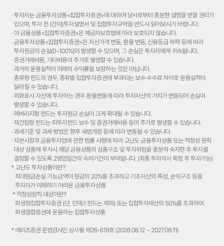 
            유의사항
            · 투자자는 금융투자상품<집합투자증권>에 대하여 당사로부터 충분한 설명을 받을 권리가 있으며,
            투자 전 (간이)투자설명서 및 집합투자 규약을 반드시 읽어보시길 바랍니다. 
            · 이 금융상품<집합투자증권>은 예금자보호법에 따라 보호되지 않습니다. 
            · 금융투자상품<집합투자증권>은 자산가격 변동, 환율 변동, 신용등급 하락 등에 따라 투자원금의 손실
            (0~100%)이 발생할 수 있으며, 그 손실은 투자자에게 귀속됩니다. 
            · 증권거래비용, 기타비용이 추가로 발생할 수 있습니다. 
            · 과거의 운용실적이 미래의 수익률을 보장하는 것은 아닙니다. 
            · 종류형 펀드의 경우, 종류별 집합투자증권에 부과되는 보수 수수료 차이로 운용 실적이 달라질 수 있습니다. 
            · 레버리지형 펀드는 투자원금 손실이 크게 확대될 수 있습니다. 
            · 재간접형 펀드는 피투자펀드 보수 및 증권거래비용 등이 추가로 발생할 수 있습니다. 
            · 과세기준 및 과세 방법은 향후 세법개정 등에 따라 변동될 수 있습니다. 
            · 자본시장과 금융투자업에 관한 법률 시행에 따라 고난도 금융투자상품 또는 적정성 원칙 대상 상품에 투자 시 
            해당 금융상품의 상품구조 및 투자위험을 충분히 숙지한 후 투자를 결정할 수 있도록 2영업일간의 숙려기간이 부여됩니다. 
            (최종 투자의사 확정 후 투자가능)
            * 고난도 투자상품이란?
            최대원금손실 가능금액이 원금의 20%를 초과하고 기초자산의 특성, 손익구조 등을 투자자가 이해하기 어려운 금융투자상품 
            * 적정성원칙 대상이란? 
            파생형집합투자증권(단, 인덱스펀드는 제외) 또는 집합투자재산의 50%를 초과하여 
            파생결합증권에 운용하는 집합투자상품 
            * 메리츠증권 준법감시인 심사필 제26-619호 (2026.08.12 ~ 2026.08.11)

          