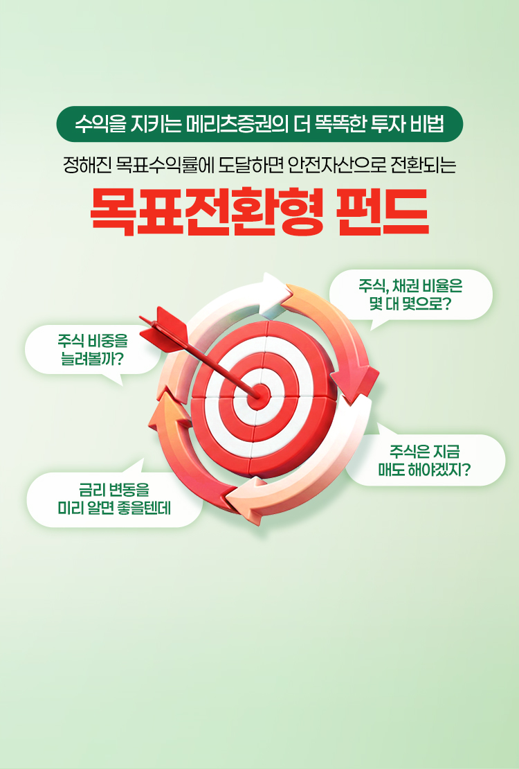 
            수익을 지키는 메리츠증권의 더 똑똑한 투자 비법
            정해진 목표 수익률에 도달하면 안전자산으로 전환되는
            목표전환형 펀드
            - 주식 비중을 늘려볼까?
            - 금리 변동을 미리 알면 좋을텐데
            - 주식, 채권 비율은 몇 대 몇으로?
            - 주식은 지금 매도해야겠지?
            