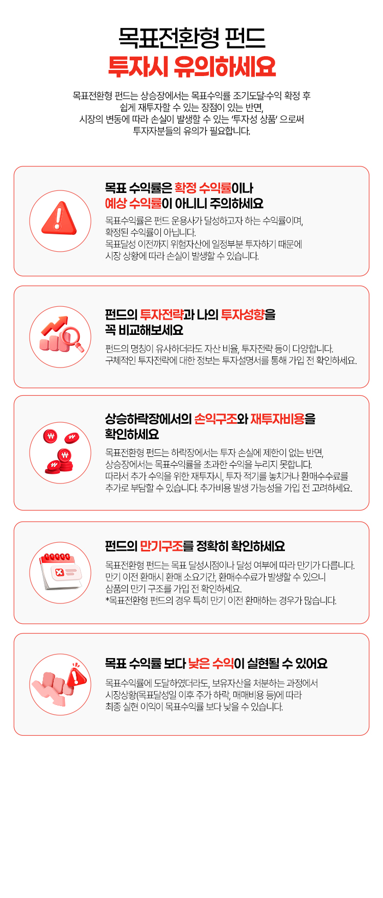 
            목표전환형 펀트 투자시 유의하세요
            목표전환형 펀드는 상승장에서는 목표수익률 조기도달 수익 확정 후
            쉽게 재투자할 수 있는 장점이 있는 반면,
            시장의 변동에 따라 손실이 발생할 수 있는 '투자성 상품'으로써
            투자자분들의 유의가 필요합니다.
            - 목표 수익률은 확정 수익률이나 예상 수익률이 아니니 주의하세요
            목표수익률은 펀드 운용사가 달성하고자 하는 수익률이며, 확정된 수익률이 아닙니다.
            목표달성 이전까지 위험자산에 일정부분 투자하기 때문에 시장 상황에 따라 손실이 발생할 수 있습니다.
            - 펀드의 투자전략과 나의 투자성향을 꼭 비교해보세요
            목표수익률은 펀드 운용사가 달성하고자 하는 수익률이며, 확정된 수익률이 아닙니다.
            목표달성 이전까지 위험자산에 일정부분 투자하기 때문에 시장 상황에 따라 손실이 발생할 수 있습니다.
            - 상승하락장에서의 손익구조와 재투자비용을 확인하세요
            목표전환형 펀드는 하락장에서는 투자 손실에 제한이 없는 반면, 
            상승장에서는 목표 수익률을 초과한 수익을 누리지 못합니다.
            따라서 추가 수익을 위한 재투자시, 투자 적기를 놓치거나 환매 수수료를 추가로 부담할 수 있습니다.
            추가비용 발생 가능성을 가입 전 고려하세요.
            - 펀드의 만기구조를 정확히 확인하세요
            목표전환형 펀드는 목표 달성시점이나 달성 여부에 따라 만기가 다릅니다.
            만기 이전 환매시 환매 소요기간, 환매수수료가 발생할 수 있으니 상품의 만기 구조를 가입전 확인하세요.
            * 목표전환형 펀드의 경우 특히 만기 이전 환매하는 경우가 많습니다.
            - 목표 수익률 보다 낮은 수익이 실현될 수 있어요
            목표수익률에 도달하였더라도, 보유자산을 처분하는 과정에서 시장상황(목표달성일 이후 주가 하락, 매매비용 등)에 따라
            최종 실현 이익이 목표수익률 보다 낮을 수 있습니다.
          