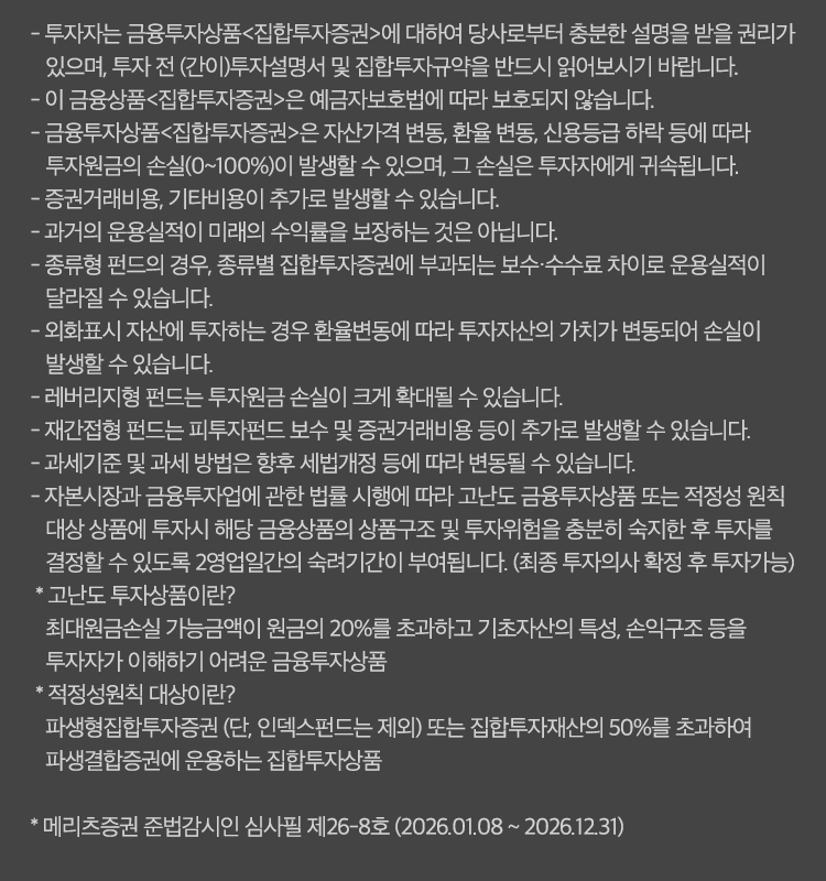 
            유의사항
            - 투자자는 금융투자상품<집합투자증권>에 대하여 당사로부터 충분한 설명을 받을 권리가 있으며, 투자 전 (간이)투자설명서 및 집합투자규약을 반드시 읽어보시기 바랍니다.
            - 이 금융상품 <집합투자증권>은 예금자보호범에 따라 보호되지 않습니다.
            - 금융투자상품<집합투자증권>은 자산가격변동, 환율변동, 신용등급 하락 등에 따라 투자원금의 손실(0~100%)이 발생할 수 있으며, 그 손실은 투자자에게 귀속됩니다.
            - 증권거래비용, 기타비용이 추가로 발생할 수 있습니다.
            - 과거의 운용실적이 미래의 수익률을 보장하는 것은 아닙니다.
            - 종류형 펀드의 경우, 종류별 집합투자증권에 부과되는 보수 수수료 차이로 운용실적이 달라질 수 있습니다.
            - 외화표시 자산에 투자하는 경우 환율 변동에 따라 투자자산의 가치가 변동되어 손실이 발생할 수 있습니다.
            - 래버리지형 펀드는 투자원금 손실이 크게 확대될 수 있습니다.
            - 재간접형 펀드는 피투자펀드 보수 및 증권거래비용 등이 추가로 발생할 수 있습니다.
            - 과세기준 및 과세방법은 향후 세법개정 등에 따라 변동될 수 있습니다.
            - 자본시장과 금융투자업에 관한 법률 시행에 따라 고난도 금융투자상품 또는 적정성 원칙 대상 상품에 투자시 해당 금융상품의 상품구조 및 투자위험을 충분히 숙지한 후
            투자를 결정할 수 있도록 2영업일간의 숙려기간이 부여됩니다. (최종 투자의사 확정 후 투자가능)
            * 고난도 투자상품이란?
            최대원금손실 가능금액이 원금의 20%를 초과하고 기초자산의 특성, 손익구조 등을 투자자가 이해하기 어려운 금융상품
            * 적정성원칙 대상이란?
            파생형집합투자증권 (단, 인덱스 펀드는 제외)또는 집합투자재산의 50%를 초과하여 파생결합증권에 운용하는 집합투자상품
            *메리츠증권 준법감시인 심사필 제26-8호 (2026.01.08 ~ 2026.12.31)
            