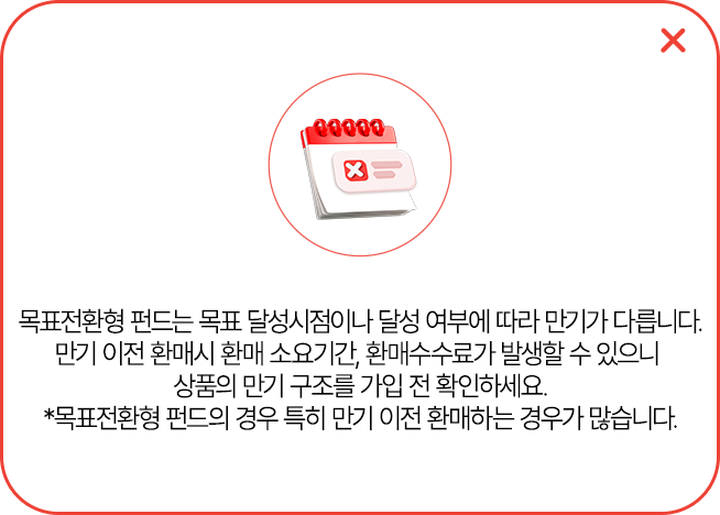 
            목표전환형 펀드는 목표 달성시점이나 달성 여부에 따라 만기가 다릅니다.
            만기 이전 환매시 환매 소요기간, 환매수수료가 발생할 수 있으니
            상품의 만기 구조를 가입전 확인하세요.
            * 목표전환형 펀드의 경우 특히 만기 이전 환매하는 경우가 많습니다.
            