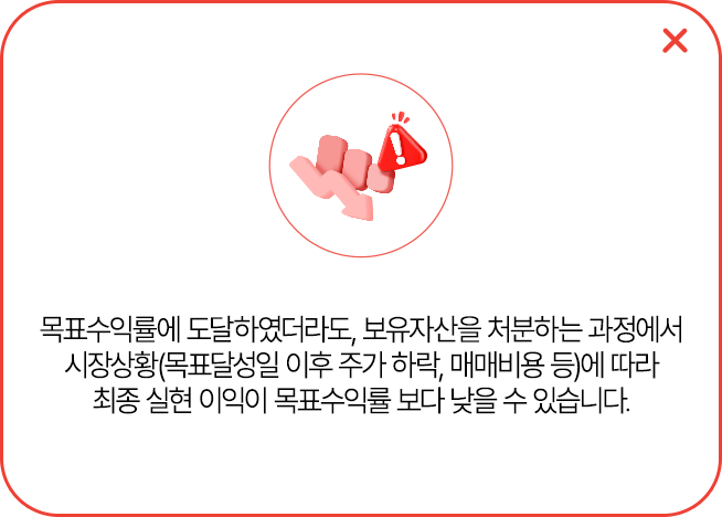 
            목표수익률에 도달하였더라도, 보유 자산을 처분하는 과정에서 시장상황(목표달성일 이후 주가 하락,
            매매비용 등)에 따라 최종 실현 이익이 목표수익률보다 낮을 수 있습니다.
            