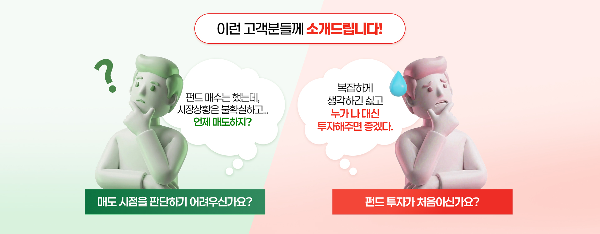 
          이런 고객분들께 소개드립니다!
          - 펀드 매수는 했는데, 시장상황은 불확실하고... 언제 매도하지? 
          매도 시점을 판단하기 어려우신가요?
          - 복잡하게 생각하긴 싫고 누가 나 대신 투자해주면 좋겠다.
          펀드 투자가 처음이신가요?
          
          