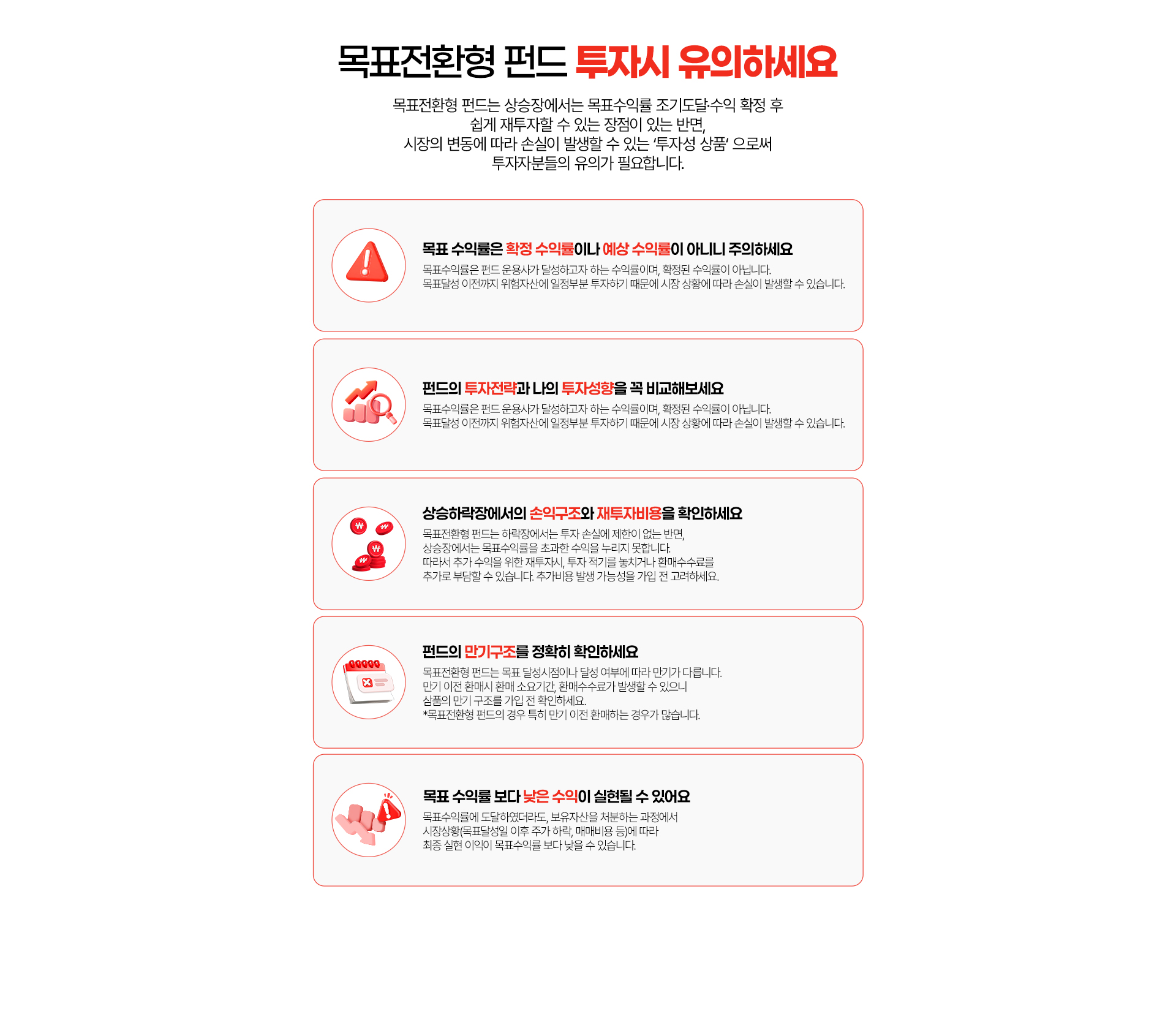 
          목표전환형 펀드 누자시 유의하세요
          목표전환형 펀드는 상승장에서는 목표수익률 조기도달,수익 확정 후
          쉽게 재투자할 수 있는 장점이 있는 반면, 시장의 변동에 따라 손실이 발생할 수 있는 '투자성 상품'으로써
          투자자분들의 유의가 필요합니다.
          - 목표 수익률은 확정 수익률이나 예상 수익률이 아니니 주의하세요
          목표수익률은 펀드 운용사가 달성하고자 하는 수익률이며, 확정된 수익률이 아닙니다.
          목표달성 이전까지 위험자산에 일정부분 투자하기 때문에 시장 상황에 따라 손실이 발생할 수 있습니다.
          - 펀드의 투자전략과 나의 투자성향을 꼭 비교해보세요
          목표수익률은 펀드 운용사가 달성하고자 하는 수익률이며, 확정된 수익률이 아닙니다.
          목표달성 이전까지 위험자산에 일정부분 투자하기 때문에 시장 상황에 따라 손실이 발생할 수 있습니다.
          - 상승하락장에서의 손익구조와 재투자 비용을 확인하세요
          목표전환형 펀드는 하락장에서는 투자 손실에 제한이 없는 반면,
          상승장에서는 목표수익률을 초과한 수익을 누리지 못합니다. 
          따라서 추가 수익을 위한 재투자시, 투자 적기를 놓치거나 환매수수료를 추가로 부담할 수 있습니다. 추가비용 발생 가능성을 가입 전 고려하세요.
          - 펀드의 만기구조를 정확히 확인하세요 
          목표전환형 펀드는 목표 달성시점이나 달성 여부에 따라 만기가 다릅니다. 
          만기 이전 환매시 환매 소요기간, 환매수수료가 발생할 수 있으니 상품의 만기 구조를 가입 전 확인하세요.
          * 목표전환형 펀드의 경우 특히 만기 이전 환매하는 경우가 많습니다.
          - 목표 수익률 보다 낮은 수익이 실현될 수 있어요
          목표수익률에 도달하였더라도, 보유자산을 처분하는 과정에서 시장상황(목표달성일 이후 주가 하락, 매매비용 등)에 따라
          최종 실현 이익이 목표수익률 보다 낮을 수 있습니다.
          