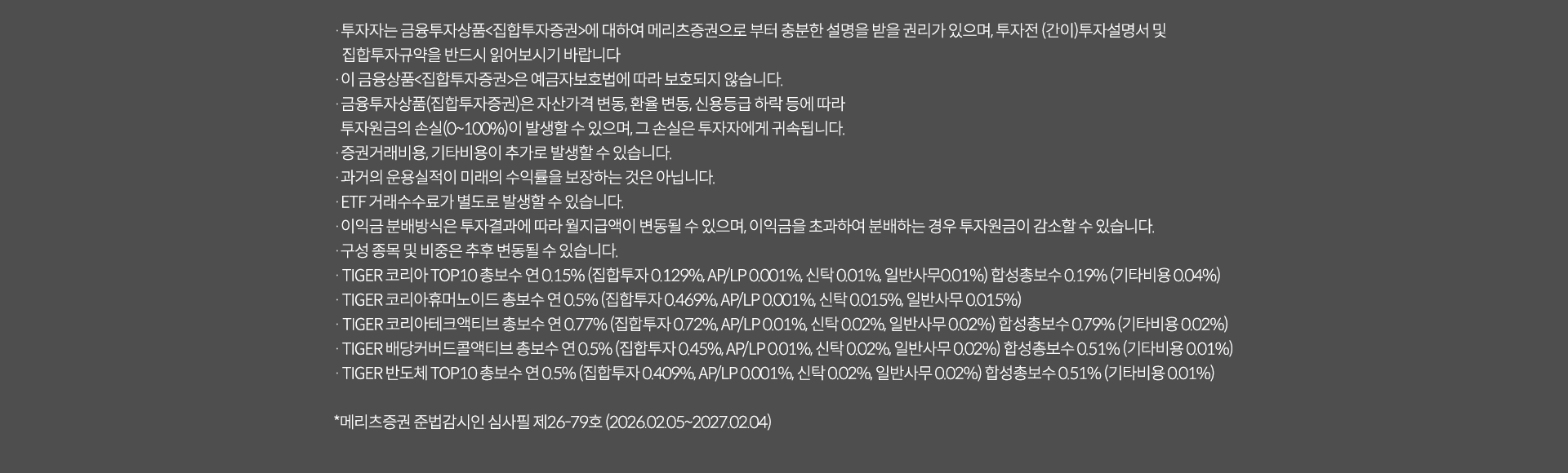 
            투자 유의사항
            · 투자자는 금융투자상품<집합투자증권>에 대하여 메리츠증권으로부터 충분한 설명을 받을 권리가 있으며, 투자전 (간이)투자설명서 및
            집합투자규약을 반드시 읽어보시기 바랍니다.
            · 이 금융상품<집합투자증권>은 예금자보호법에 따라 보호되지 않습니다.
            · 금융투자상품(집합투자증권)은 자산가격 변동, 환율 변동, 신용등급 하락 등에 따라
            투자원금의 손실(0~100%)이 발생할 수 있으며, 그 손실은 투자자에게 귀속됩니다.
            · 증권거래비용, 기타비용이 추가로 발생할 수 있습니다.
            · 과거의 운용실적이 미래의 수익률을 보장하는 것은 아닙니다.
            · ETF 거래수수료가 별도로 발생할 수 있습니다.
            · 이익금 분배방식은 투자결과에 따라 월지급액이 변동될 수 있으며, 이익금을 초과하여 분배하는 경우 투자원금이 감소할 수 있습니다.
            · 구성 종목 및 비중은 추후 변동될 수 있습니다.

            · TIGER 코리아 TOP 10 총보수 연 0.15%(집합투자 0.129%, AP/LP 0.001%, 신탁 0.01%, 일반사무 0.01%) 합성총보수 0.19%(기타비용 0.04%)
            · TIGER 코리아휴머노이드 총보수 연 0.5%(집합투자 0.469%, AP/LP 0.001%, 신탁 0.015%, 일반사무 0.015%)
            · TIGER 코리아테크엑티브 총보수 연 0.77%(집합투자 0.72%, AP/LP 0.01%, 신탁 0.02%, 일반사무 0.02%) 합성총보수 0.79%(기타비용 0.02%)
            · TIGER 배당커버드콜엑티브총보수 연 0.5%(집합투자 0.409%, AP/LP 0.001%, 신탁 0.02%, 일반사무 0.02%) 합성총보수 0.51%(기타비용 0.01%)
            · TIGER 반도체 TOP10 총보수 연 0.5%(집합투자 0.409%, AP/LP 0.001%, 신탁 0.02%, 일반사무 0.02%) 합성총 0.51%(기타비용0.01%)
            · (월배당 포함시) 이익금 분배방식은 투자결과에 따라 월지급액이 변동될 수 있으며,
            이익금을 초과하여 분배하는 경우 투자원금이 감소할 수 있습니다.
            · (구성종목 포함시) 구성 종목 및 비중은 추후 변동될 수 있습니다.
            * 메리츠증권 준법감시인 심사필 제 26-79호(2026.02.05~2027.02.04)
            