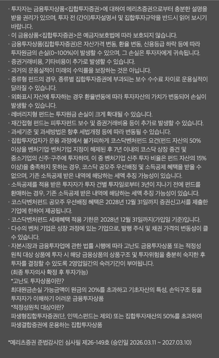 
          투자 유의사항 
          · 투자자는 금융투자상품<집합투자증권>에 대하여 메리츠증권으로부터 충분한 설명을 받을 권리가 있으며, 
          투자 전 (간이)투자설명서 및 집합투자규약을 반드시 읽어 보시기 바랍니다. 
          · 이 금융상품<집합투자증권>은 예금자보호법에 따라 보호되지 않습니다. 
          · 금융투자상품(집합투자증권)은 자산가격 변동, 환율 변동, 신용등급 하락 등에 따라 투자원금의 손실(0~100%)이 발생할 수 있으며, 
          그 손실은 투자자에게 귀속됩니다. 
          · 증권거래비용, 기타비용이 추가로 발생할 수 있습니다. 
          · 과거의 운용실적이 미래의 수익률을 보장하는 것은 아닙니다. 
          · 종류형 펀드의 경우, 종류별 집합투자증권에 부과되는 보수 수수료 차이로 운용실적이 달라질 수 있습니다. 
          · 외화표시 자산에 투자하는 경우 환율 변동에 따라 투자자산의 가치가 변동되어 손실이 발생할 수 있습니다. 
          · 레버리지형 펀드는 투자원금 손실이 크게 확대될 수 있습니다. 
          · 재간접형 펀드는 피투자펀드 보수 및 증권거래비용 등이 추가로 발생할 수 있습니다. 
          · 과세기준 및 과세방법은 향후 세법개정 등에 따라 변동될 수 있습니다. 
          · 집합투자업자가 운용 과정에서 불가피하게 코스닥벤처펀드 요건 (펀드 자산의 50% 이상을 벤처기업·벤처기업 지정이 해제된 후 
          7년 이내의 코스닥 상장 중견 및 중소기업의 신주·구주에 투자하며, 이 중 벤처기업 신주 투자 비율은 펀드 자산의 15% 이상)을 충족하지 
          못하는 경우, 코스닥 공모주 우선배정 및 소득공제 혜택을 받을 수 없으며, 기존 소득공제 받은 내역에 해당하는 세액 추징 가능성이 있습니다. 
          · 소득공제를 적용 받은 투자자가 투자 건별 투자일로부터 3년이 지나기 전에 펀드를 환매하는 경우, 기존 소득공제 받은 내역에 해당하는 세액 추징 
          가능성이 있습니다. 
          · 코스닥벤처펀드 공모주 우선배정 혜택은 2028년 12월 31일까지 증권신고서를 제출한 기업에 한하여 제공됩니다. 
          · 코스닥벤처펀드 세제혜택 적용 기한은 2028년 12월 31일까지(가입일 기준)입니다. 
          · 다수의 벤처 기업은 성장 과정에 있는 기업으로, 발행 주식 및 채권 가격의 변동성이 클 수 있습니다. 
          · 자본시장과 금융투자업에 관한 볍률 시행에 따라 고난도 금융투자상품 또는 적정성 원칙 대상 상품에 투자 시 해당 금융상품의 상품 구조 및 
          투자위험을 충분히 숙지한 후 투자를 결정할 수 있도록 2영업일간의 숙려기간이 부여됩니다. (최종 투자의사 확정 후 투자가능)
          * 고난도 투자상품이란? 
          최대원금손실 가능금액이 원금의 20%를 초과하고 기초자산의 특성, 손익구조 등을 투자자가 이해하기 어려운 금융투자상품 
          * 적정성원칙 대상이란?
          파생형집합투자증권(단, 인덱스펀드는 제외) 또는 집합투자재산의 50%를 초과하여 파생결합증권에 운용하는 집합투자상품 
          * 메리츠증권 준법감시인 심사필 제26-149호 (승인일 2026.03.11 ~ 2027.03.10)
              