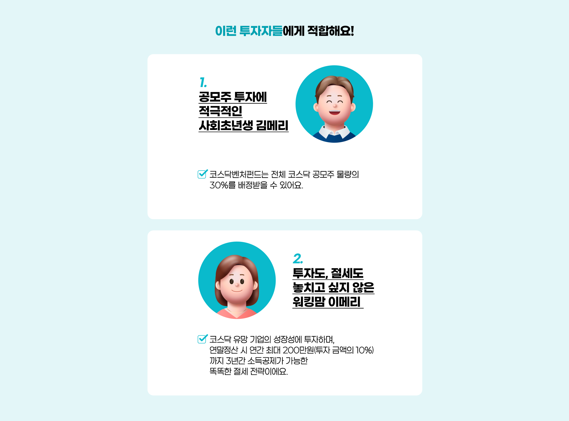 
          이런 투자자들에게 적합해요!
          1. 공모주 투자에 적극적인 사회초년생 김메리 
          - 코스닥벤처펀드는 전체 코스닥 공모주 물량의 30%를 배정 받을 수 있어요. 
          2. 투자도, 절세도 놓치고 싶지 않은 워킹맘 이메리 
          - 코스닥 유망 기업의 성장성에 투자하며, 연말 정산 시 연간 최대 200만원(투자 금액의 10%)
          까지 3년간 소득공제가 가능한 똑똑한 절세 전략이에요. 
          